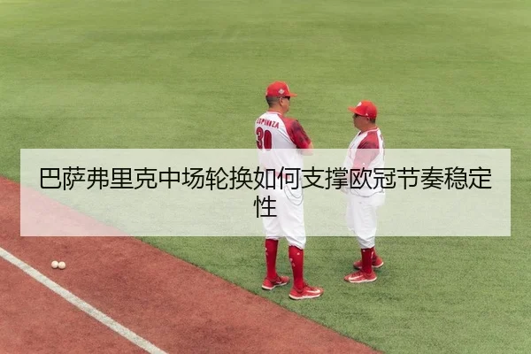 巴萨弗里克中场轮换如何支撑欧冠节奏稳定性