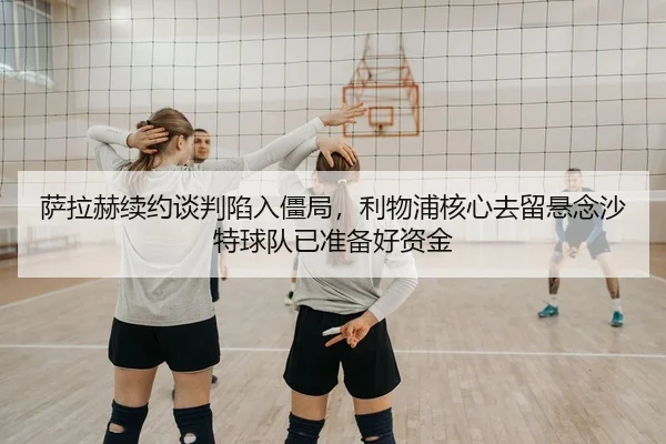 萨拉赫续约谈判陷入僵局，利物浦核心去留悬念沙特球队已准备好资金